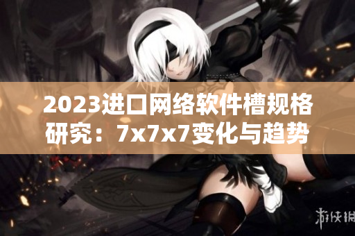 2023进口网络软件槽规格研究：7x7x7变化与趋势