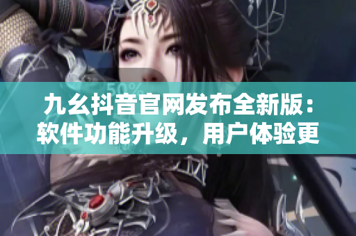 九幺抖音官网发布全新版：软件功能升级，用户体验更佳