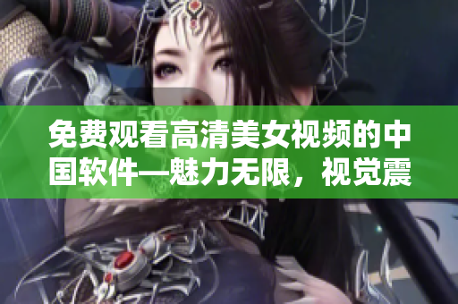 免费观看高清美女视频的中国软件—魅力无限，视觉震撼