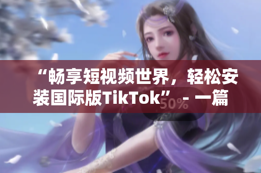 “畅享短视频世界，轻松安装国际版TikTok” - 一篇简单易懂的安装指南