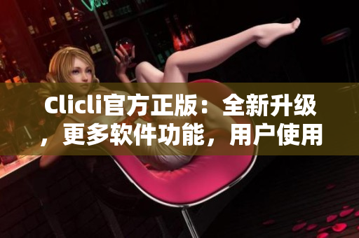 Clicli官方正版：全新升级，更多软件功能，用户使用体验升级！