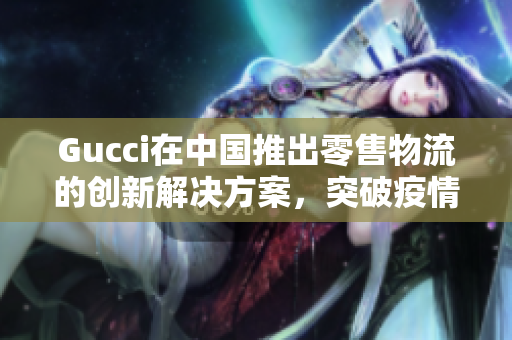 Gucci在中国推出零售物流的创新解决方案，突破疫情影响