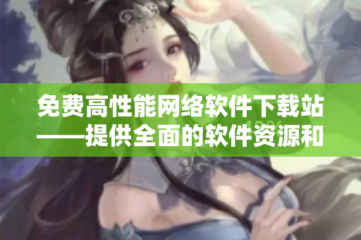 免费高性能网络软件下载站——提供全面的软件资源和优质的下载服务