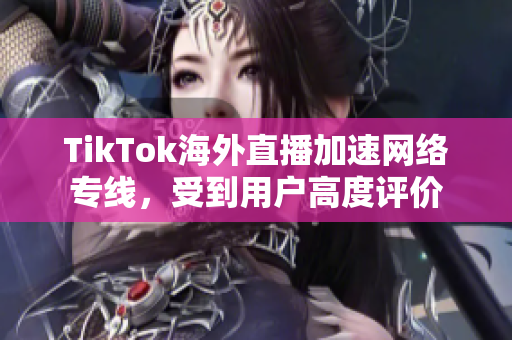 TikTok海外直播加速网络专线，受到用户高度评价