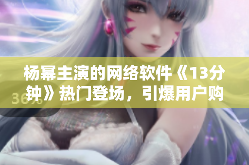 杨幂主演的网络软件《13分钟》热门登场，引爆用户购买热潮