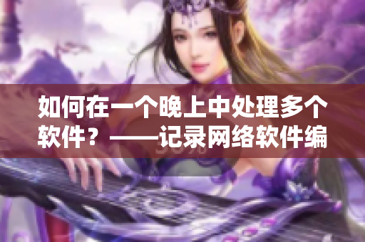如何在一个晚上中处理多个软件？——记录网络软件编辑的经验分享