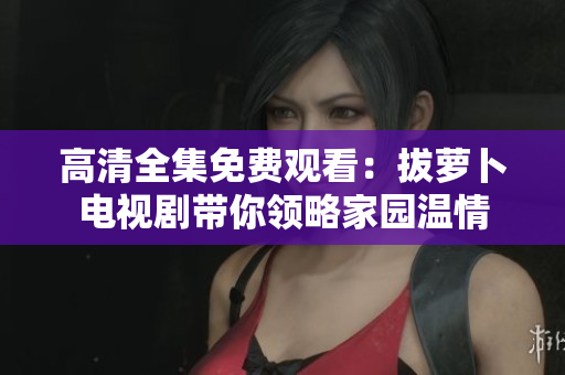 高清全集免费观看：拔萝卜电视剧带你领略家园温情