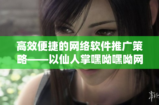 高效便捷的网络软件推广策略——以仙人掌嘿呦嘿呦网站为例
