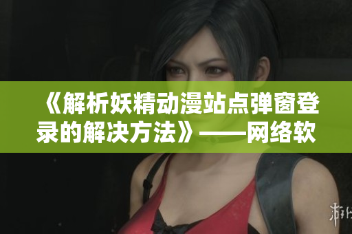 《解析妖精动漫站点弹窗登录的解决方法》——网络软件编辑分享
