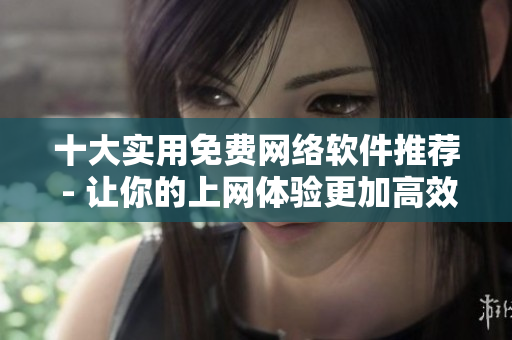 十大实用免费网络软件推荐 - 让你的上网体验更加高效便捷
