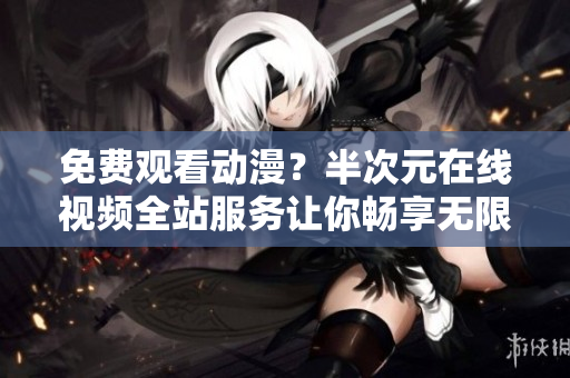 免费观看动漫？半次元在线视频全站服务让你畅享无限！