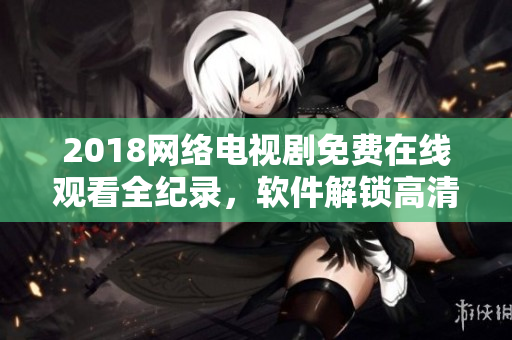 2018网络电视剧免费在线观看全纪录，软件解锁高清画质