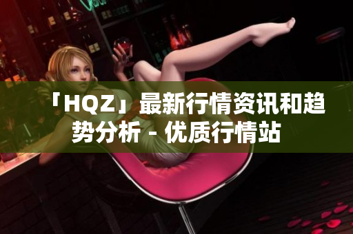 「HQZ」最新行情资讯和趋势分析 - 优质行情站