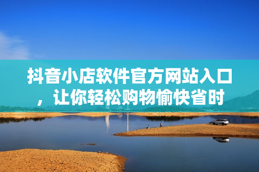 抖音小店软件官方网站入口，让你轻松购物愉快省时