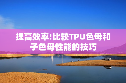 提高效率!比较TPU色母和子色母性能的技巧
