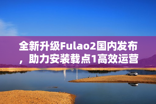 全新升级Fulao2国内发布，助力安装载点1高效运营