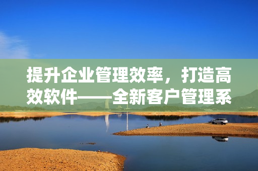 提升企业管理效率，打造高效软件——全新客户管理系统