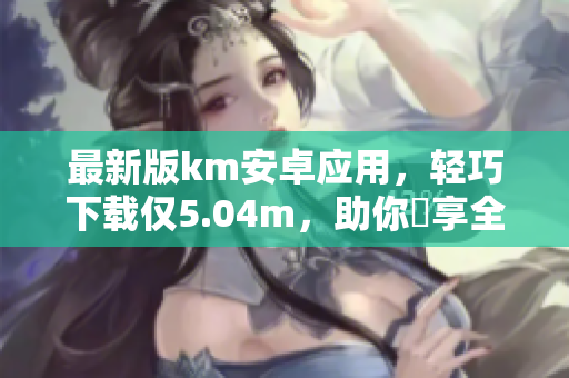 最新版km安卓应用，轻巧下载仅5.04m，助你暢享全方位网络视频