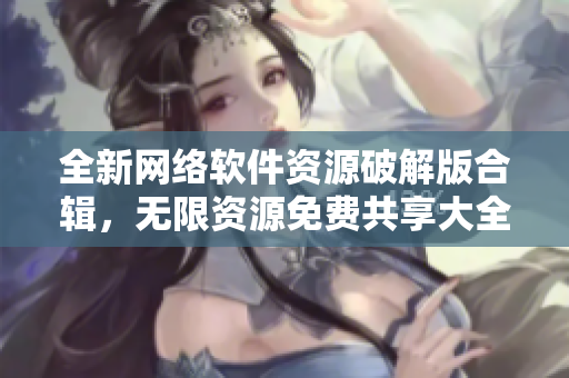全新网络软件资源破解版合辑，无限资源免费共享大全