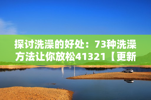 探讨洗澡的好处：73种洗澡方法让你放松41321【更新】