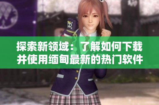 探索新领域：了解如何下载并使用缅甸最新的热门软件TikTok