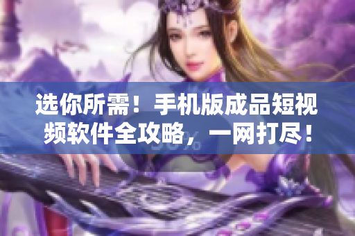 选你所需！手机版成品短视频软件全攻略，一网打尽！