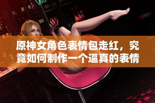 原神女角色表情包走红，究竟如何制作一个逼真的表情包软件？！