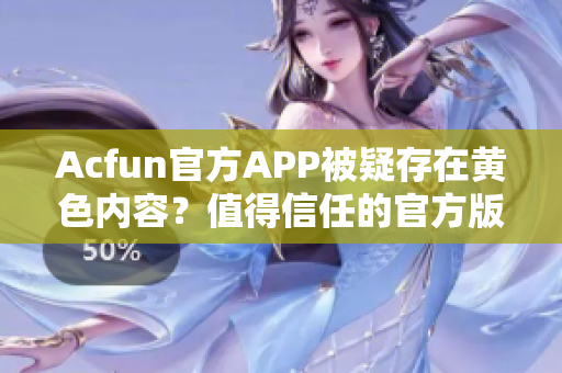 Acfun官方APP被疑存在黄色内容？值得信任的官方版下载地址推荐！