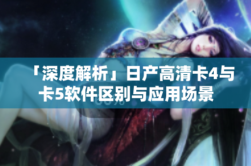 「深度解析」日产高清卡4与卡5软件区别与应用场景