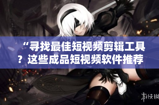 “寻找最佳短视频剪辑工具？这些成品短视频软件推荐下载！”