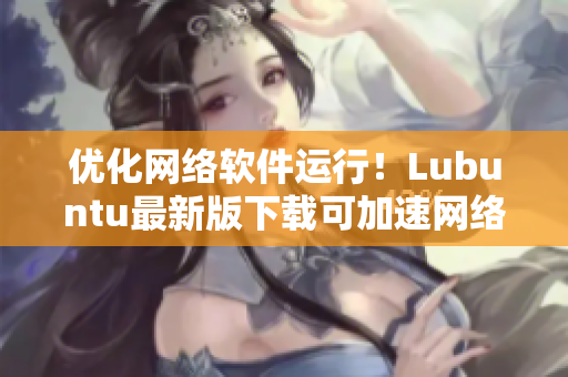优化网络软件运行！Lubuntu最新版下载可加速网络应用执行
