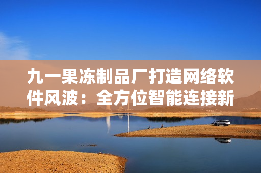 九一果冻制品厂打造网络软件风波：全方位智能连接新生活
