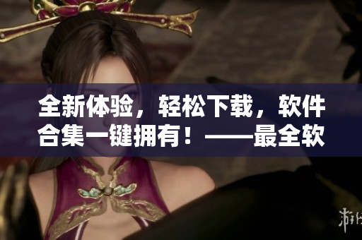 全新体验，轻松下载，软件合集一键拥有！——最全软件下载合集