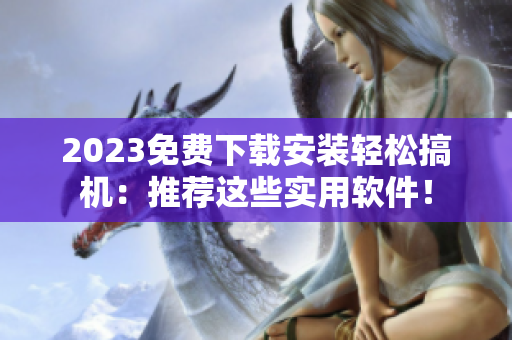2023免费下载安装轻松搞机：推荐这些实用软件！