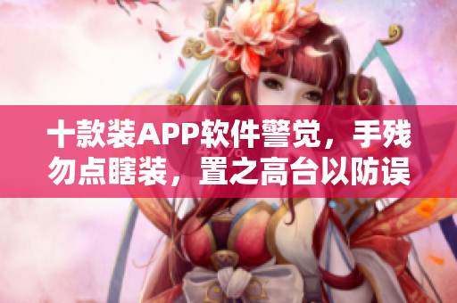 十款装APP软件警觉，手残勿点瞎装，置之高台以防误触