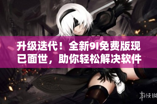 升级迭代！全新9I免费版现已面世，助你轻松解决软件难题