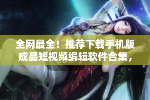 全网最全！推荐下载手机版成品短视频编辑软件合集，助你轻松编辑出优秀短视频！