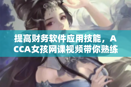 提高财务软件应用技能，ACCA女孩网课视频带你熟练掌握
