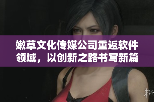 嫩草文化传媒公司重返软件领域，以创新之路书写新篇章！