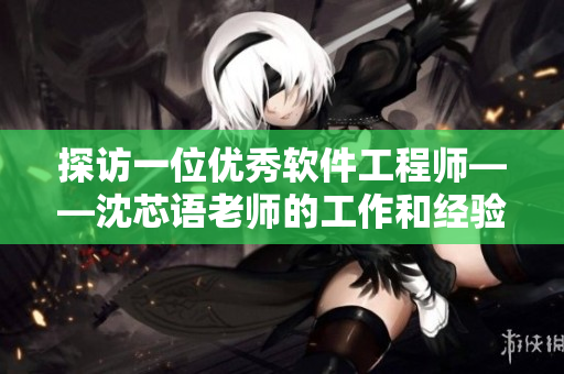 探访一位优秀软件工程师——沈芯语老师的工作和经验分享！