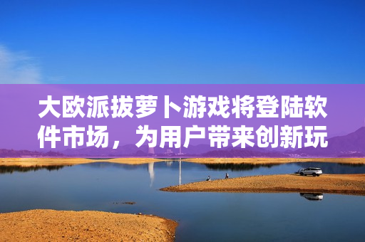 大欧派拔萝卜游戏将登陆软件市场，为用户带来创新玩法与精美界面