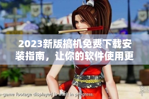 2023新版搞机免费下载安装指南，让你的软件使用更得心应手！