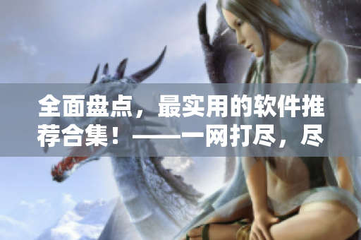 全面盘点，最实用的软件推荐合集！——一网打尽，尽在这里