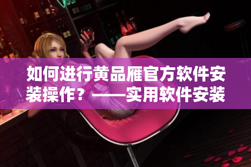 如何进行黄品雁官方软件安装操作？——实用软件安装指南