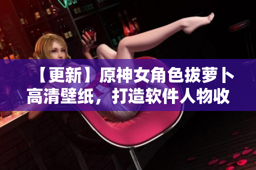 【更新】原神女角色拔萝卜高清壁纸，打造软件人物收藏！