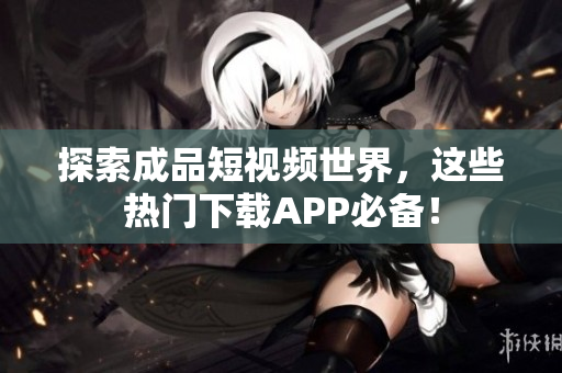 探索成品短视频世界，这些热门下载APP必备！