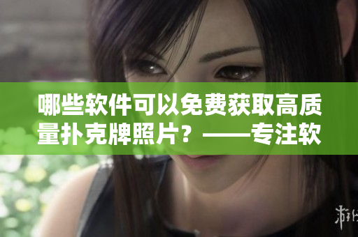 哪些软件可以免费获取高质量扑克牌照片？——专注软件编辑的文章