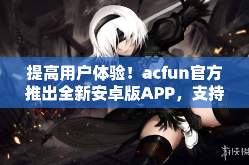 提高用户体验！acfun官方推出全新安卓版APP，支持更多功能与更稳定表现