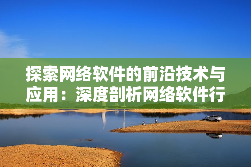 探索网络软件的前沿技术与应用：深度剖析网络软件行业的最新进展和热点话题
