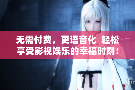 无需付费，更语音化  轻松享受影视娱乐的幸福时刻！